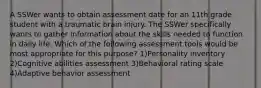 A SSWer wants to obtain assessment date for an 11th grade student with a traumatic brain injury. The SSWer specifically wants to gather information about the skills needed to function in daily life. Which of the following assessment tools would be most appropriate for this purpose? 1)Personality inventory 2)Cognitive abilities assessment 3)Behavioral rating scale 4)Adaptive behavior assessment