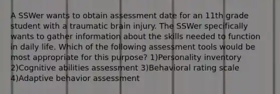 A SSWer wants to obtain assessment date for an 11th grade student with a traumatic brain injury. The SSWer specifically wants to gather information about the skills needed to function in daily life. Which of the following assessment tools would be most appropriate for this purpose? 1)Personality inventory 2)Cognitive abilities assessment 3)Behavioral rating scale 4)Adaptive behavior assessment