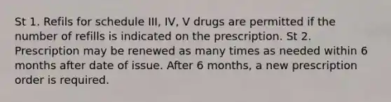 St 1. Refils for schedule III, IV, V drugs are permitted if the number of refills is indicated on the prescription. St 2. Prescription may be renewed as many times as needed within 6 months after date of issue. After 6 months, a new prescription order is required.