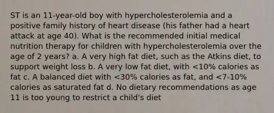 ST is an 11-year-old boy with hypercholesterolemia and a positive family history of heart disease (his father had a heart attack at age 40). What is the recommended initial medical nutrition therapy for children with hypercholesterolemia over the age of 2 years? a. A very high fat diet, such as the Atkins diet, to support weight loss b. A very low fat diet, with <10% calories as fat c. A balanced diet with <30% calories as fat, and <7-10% calories as saturated fat d. No dietary recommendations as age 11 is too young to restrict a child's diet