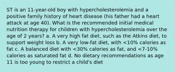 ST is an 11-year-old boy with hypercholesterolemia and a positive family history of heart disease (his father had a heart attack at age 40). What is the recommended initial medical nutrition therapy for children with hypercholesterolemia over the age of 2 years? a. A very high fat diet, such as the Atkins diet, to support weight loss b. A very low-fat diet, with <10% calories as fat c. A balanced diet with <30% calories as fat, and <7-10% calories as saturated fat d. No dietary recommendations as age 11 is too young to restrict a child's diet