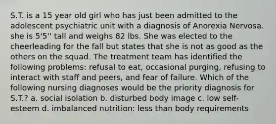 S.T. is a 15 year old girl who has just been admitted to the adolescent psychiatric unit with a diagnosis of Anorexia Nervosa. she is 5'5'' tall and weighs 82 lbs. She was elected to the cheerleading for the fall but states that she is not as good as the others on the squad. The treatment team has identified the following problems: refusal to eat, occasional purging, refusing to interact with staff and peers, and fear of failure. Which of the following nursing diagnoses would be the priority diagnosis for S.T.? a. social isolation b. disturbed body image c. low self-esteem d. imbalanced nutrition: <a href='https://www.questionai.com/knowledge/k7BtlYpAMX-less-than' class='anchor-knowledge'>less than</a> body requirements