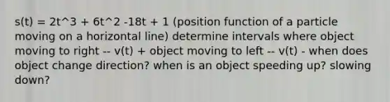 s(t) = 2t^3 + 6t^2 -18t + 1 (position function of a particle moving on a horizontal line) determine intervals where object moving to right -- v(t) + object moving to left -- v(t) - when does object change direction? when is an object speeding up? slowing down?