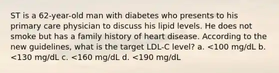 ST is a 62-year-old man with diabetes who presents to his primary care physician to discuss his lipid levels. He does not smoke but has a family history of heart disease. According to the new guidelines, what is the target LDL-C level? a. <100 mg/dL b. <130 mg/dL c. <160 mg/dL d. <190 mg/dL