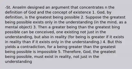 -St. Anselm designed an argument that concentrates n the definition of God and the concept of existence 1. God, by definition, is the greatest being possible 2. Suppose the greatest being possible exists only in the understanding (in the mind, as a mental object) 3. Then a greater being than the greatest bing possible can be conceived, one existing not just in the understanding, but also in reality (for being is greater if it exists in reality than if it exists only in the understanding.) 4. But this yields a contradiction, for a being greater than the greatest being possible is impossible 5. Therefore, God, the greatest being possible, must exist in reality, not just in the understanding