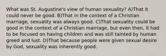 What was St. Augustine's view of human sexuality? A)That it could never be good. B)That in the context of a Christian marriage, sexuality was always good. C)That sexuality could be good in the context of a Christian marriage, but even then, it had to be focused on having children and was still tainted by human greed and lust. D)That because people were given sexual desire by God, sexuality was inherently good.