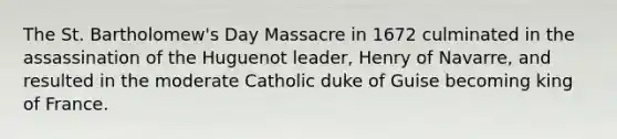 The St. Bartholomew's Day Massacre in 1672 culminated in the assassination of the Huguenot leader, Henry of Navarre, and resulted in the moderate Catholic duke of Guise becoming king of France.