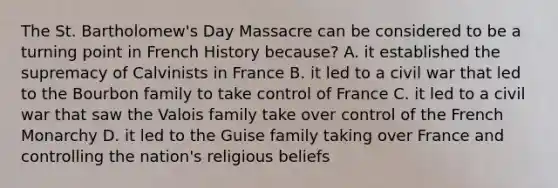 The St. Bartholomew's Day Massacre can be considered to be a turning point in French History because? A. it established the supremacy of Calvinists in France B. it led to a civil war that led to the Bourbon family to take control of France C. it led to a civil war that saw the Valois family take over control of the French Monarchy D. it led to the Guise family taking over France and controlling the nation's religious beliefs