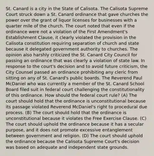 St. Canard is a city in the State of Calisota. The Calisota Supreme Court struck down a St. Canard ordinance that gave churches the power over the grant of liquor licenses for businesses with a quarter mile of the church. The court noted that even if the ordinance were not a violation of the First Amendment's Establishment Clause, it clearly violated the provision in the Calisota constitution requiring separation of church and state because it delegated government authority to churches. The opinion also harshly criticized the St. Canard City Council for passing an ordinance that was clearly a violation of state law. In response to the court's decision and to avoid future criticism, the City Counsel passed an ordinance prohibiting any cleric from sitting on any of St. Canard's public boards. The Reverend Paul McDaniel who was currently a member of the St. Canard School Board filed suit in federal court challenging the constitutionality of this ordinance. How should the federal court rule? (A) The court should hold that the ordinance is unconstitutional because its passage violated Reverend McDaniel's right to procedural due process. (B) The court should hold that the ordinance is unconstitutional because it violates the Free Exercise Clause. (C) The court should uphold the ordinance because it has a secular purpose, and it does not promote excessive entanglement between government and religion. (D) The court should uphold the ordinance because the Calisota Supreme Court's decision was based on adequate and independent state grounds.