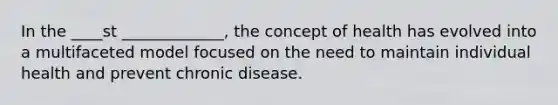 In the ____st _____________, the concept of health has evolved into a multifaceted model focused on the need to maintain individual health and prevent chronic disease.