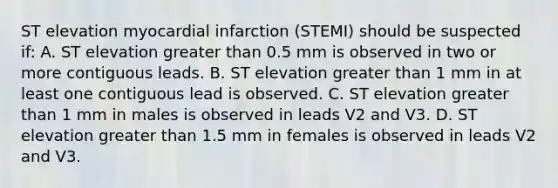 ST elevation myocardial infarction (STEMI) should be suspected if: A. ST elevation greater than 0.5 mm is observed in two or more contiguous leads. B. ST elevation greater than 1 mm in at least one contiguous lead is observed. C. ST elevation greater than 1 mm in males is observed in leads V2 and V3. D. ST elevation greater than 1.5 mm in females is observed in leads V2 and V3.