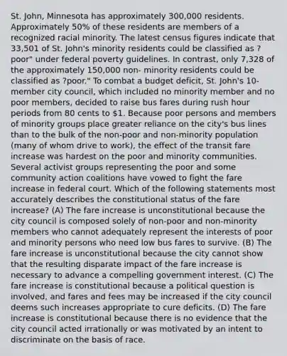 St. John, Minnesota has approximately 300,000 residents. Approximately 50% of these residents are members of a recognized racial minority. The latest census figures indicate that 33,501 of St. John's minority residents could be classified as ?poor" under federal poverty guidelines. In contrast, only 7,328 of the approximately 150,000 non- minority residents could be classified as ?poor." To combat a budget deficit, St. John's 10- member city council, which included no minority member and no poor members, decided to raise bus fares during rush hour periods from 80 cents to 1. Because poor persons and members of minority groups place greater reliance on the city's bus lines than to the bulk of the non-poor and non-minority population (many of whom drive to work), the effect of the transit fare increase was hardest on the poor and minority communities. Several activist groups representing the poor and some community action coalitions have vowed to fight the fare increase in federal court. Which of the following statements most accurately describes the constitutional status of the fare increase? (A) The fare increase is unconstitutional because the city council is composed solely of non-poor and non-minority members who cannot adequately represent the interests of poor and minority persons who need low bus fares to survive. (B) The fare increase is unconstitutional because the city cannot show that the resulting disparate impact of the fare increase is necessary to advance a compelling government interest. (C) The fare increase is constitutional because a political question is involved, and fares and fees may be increased if the city council deems such increases appropriate to cure deficits. (D) The fare increase is constitutional because there is no evidence that the city council acted irrationally or was motivated by an intent to discriminate on the basis of race.