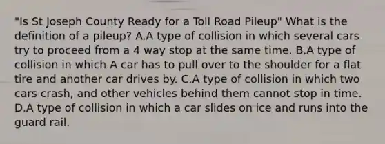 "Is St Joseph County Ready for a Toll Road Pileup" What is the definition of a pileup? A.A type of collision in which several cars try to proceed from a 4 way stop at the same time. B.A type of collision in which A car has to pull over to the shoulder for a flat tire and another car drives by. C.A type of collision in which two cars crash, and other vehicles behind them cannot stop in time. D.A type of collision in which a car slides on ice and runs into the guard rail.