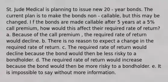 St. Jude Medical is planning to issue new 20 - year bonds. The current plan is to make the bonds non - callable, but this may be changed. I f the bonds are made callable after 5 years at a 5% call premium, how would this affect their required rate of return? a. Because of the call premium , the required rate of return would decline. b. There is no reason to expect a change in the required rate of return. c. The required rate of return would decline because the bond would then be less risky to a bondholder. d. The required rate of return would increase because the bond would then be more risky to a bondholder. e. It is impossible to say without more information.