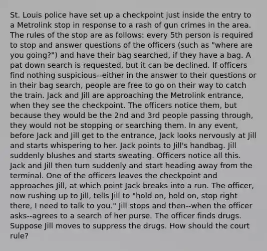 St. Louis police have set up a checkpoint just inside the entry to a Metrolink stop in response to a rash of gun crimes in the area. The rules of the stop are as follows: every 5th person is required to stop and answer questions of the officers (such as "where are you going?") and have their bag searched, if they have a bag. A pat down search is requested, but it can be declined. If officers find nothing suspicious--either in the answer to their questions or in their bag search, people are free to go on their way to catch the train. Jack and Jill are approaching the Metrolink entrance, when they see the checkpoint. The officers notice them, but because they would be the 2nd and 3rd people passing through, they would not be stopping or searching them. In any event, before Jack and Jill get to the entrance, Jack looks nervously at Jill and starts whispering to her. Jack points to Jill's handbag. Jill suddenly blushes and starts sweating. Officers notice all this. Jack and Jill then turn suddenly and start heading away from the terminal. One of the officers leaves the checkpoint and approaches Jill, at which point Jack breaks into a run. The officer, now rushing up to Jill, tells Jill to "hold on, hold on, stop right there, I need to talk to you." Jill stops and then--when the officer asks--agrees to a search of her purse. The officer finds drugs. Suppose Jill moves to suppress the drugs. How should the court rule?