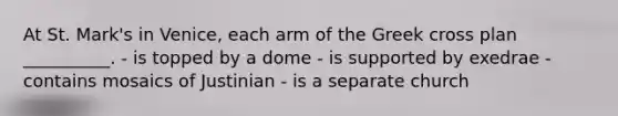 At St. Mark's in Venice, each arm of the Greek cross plan __________. - is topped by a dome - is supported by exedrae - contains mosaics of Justinian - is a separate church