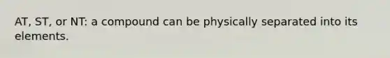 AT, ST, or NT: a compound can be physically separated into its elements.