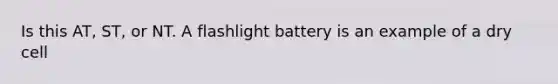 Is this AT, ST, or NT. A flashlight battery is an example of a dry cell