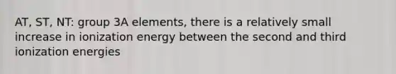 AT, ST, NT: group 3A elements, there is a relatively small increase in ionization energy between the second and third ionization energies