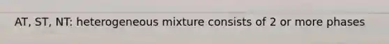 AT, ST, NT: heterogeneous mixture consists of 2 or more phases