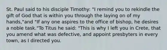 St. Paul said to his disciple Timothy: "I remind you to rekindle the gift of God that is within you through the laying on of my hands,"and "If any one aspires to the office of bishop, he desires a noble task."To Titus he said: "This is why I left you in Crete, that you amend what was defective, and appoint presbyters in every town, as I directed you.