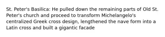 St. Peter's Basilica: He pulled down the remaining parts of Old St. Peter's church and proceed to transform Michelangelo's centralized Greek cross design, lengthened the nave form into a Latin cross and built a gigantic facade