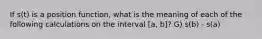 If s(t) is a position function, what is the meaning of each of the following calculations on the interval [a, b]? G) s(b) - s(a)