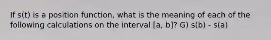 If s(t) is a position function, what is the meaning of each of the following calculations on the interval [a, b]? G) s(b) - s(a)