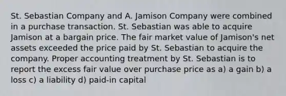 St. Sebastian Company and A. Jamison Company were combined in a purchase transaction. St. Sebastian was able to acquire Jamison at a bargain price. The fair market value of Jamison's net assets exceeded the price paid by St. Sebastian to acquire the company. Proper accounting treatment by St. Sebastian is to report the excess fair value over purchase price as a) a gain b) a loss c) a liability d) paid-in capital