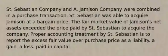 St. Sebastian Company and A. Jamison Company were combined in a purchase transaction. St. Sebastian was able to acquire Jamison at a bargain price. The fair market value of Jamison's net assets exceeded the price paid by St. Sebastian to acquire the company. Proper accounting treatment by St. Sebastian is to report the excess fair value over purchase price as a liability. a gain. a loss. paid-in capital.