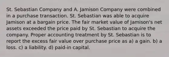 St. Sebastian Company and A. Jamison Company were combined in a purchase transaction. St. Sebastian was able to acquire Jamison at a bargain price. The fair market value of Jamison's net assets exceeded the price paid by St. Sebastian to acquire the company. Proper accounting treatment by St. Sebastian is to report the excess fair value over purchase price as a) a gain. b) a loss. c) a liability. d) paid-in capital.