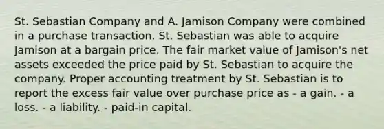 St. Sebastian Company and A. Jamison Company were combined in a purchase transaction. St. Sebastian was able to acquire Jamison at a bargain price. The fair market value of Jamison's net assets exceeded the price paid by St. Sebastian to acquire the company. Proper accounting treatment by St. Sebastian is to report the excess fair value over purchase price as - a gain. - a loss. - a liability. - paid-in capital.