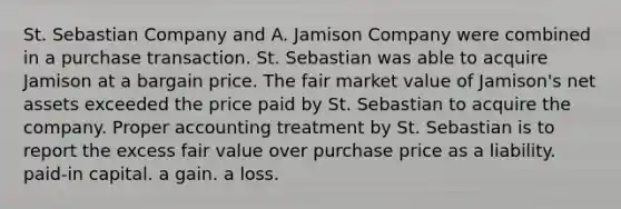 St. Sebastian Company and A. Jamison Company were combined in a purchase transaction. St. Sebastian was able to acquire Jamison at a bargain price. The fair market value of Jamison's net assets exceeded the price paid by St. Sebastian to acquire the company. Proper accounting treatment by St. Sebastian is to report the excess fair value over purchase price as a liability. paid-in capital. a gain. a loss.