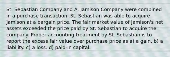 St. Sebastian Company and A. Jamison Company were combined in a purchase transaction. St. Sebastian was able to acquire Jamison at a bargain price. The fair market value of Jamison's net assets exceeded the price paid by St. Sebastian to acquire the company. Proper accounting treatment by St. Sebastian is to report the excess fair value over purchase price as a) a gain. b) a liability. c) a loss. d) paid-in capital.