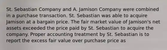 St. Sebastian Company and A. Jamison Company were combined in a purchase transaction. St. Sebastian was able to acquire Jamison at a bargain price. The fair market value of Jamison's net assets exceeded the price paid by St. Sebastian to acquire the company. Proper accounting treatment by St. Sebastian is to report the excess fair value over purchase price as