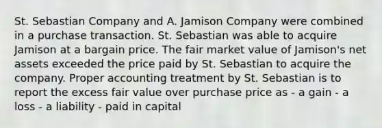 St. Sebastian Company and A. Jamison Company were combined in a purchase transaction. St. Sebastian was able to acquire Jamison at a bargain price. The fair market value of Jamison's net assets exceeded the price paid by St. Sebastian to acquire the company. Proper accounting treatment by St. Sebastian is to report the excess fair value over purchase price as - a gain - a loss - a liability - paid in capital