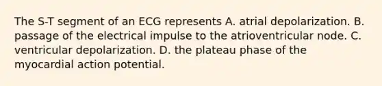 The S-T segment of an ECG represents A. atrial depolarization. B. passage of the electrical impulse to the atrioventricular node. C. ventricular depolarization. D. the plateau phase of the myocardial action potential.