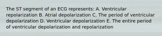 The ST segment of an ECG represents: A. Ventricular repolarization B. Atrial depolarization C. The period of ventricular depolarization D. Ventricular depolarization E. The entire period of ventricular depolarization and repolarization