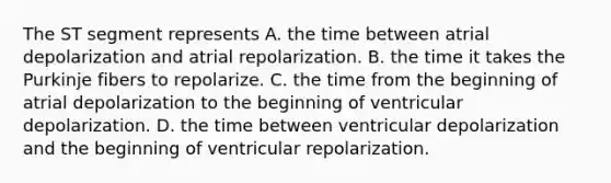 The ST segment represents A. the time between atrial depolarization and atrial repolarization. B. the time it takes the Purkinje fibers to repolarize. C. the time from the beginning of atrial depolarization to the beginning of ventricular depolarization. D. the time between ventricular depolarization and the beginning of ventricular repolarization.