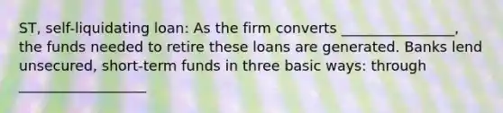 ST, self-liquidating loan: As the firm converts ________________, the funds needed to retire these loans are generated. Banks lend unsecured, short-term funds in three basic ways: through __________________