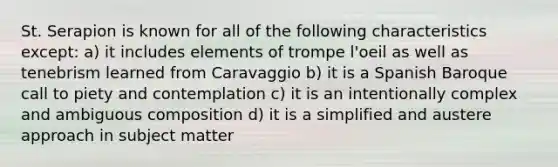 St. Serapion is known for all of the following characteristics except: a) it includes elements of trompe l'oeil as well as tenebrism learned from Caravaggio b) it is a Spanish Baroque call to piety and contemplation c) it is an intentionally complex and ambiguous composition d) it is a simplified and austere approach in subject matter