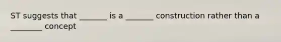 ST suggests that _______ is a _______ construction rather than a ________ concept