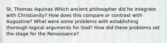 St. Thomas Aquinas Which ancient philosopher did he integrate with Christianity? How does this compare or contrast with Augustine? What were some problems with establishing thorough logical arguments for God? How did these problems set the stage for the Renaissance?