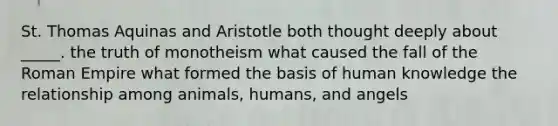 St. Thomas Aquinas and Aristotle both thought deeply about _____. the truth of monotheism what caused the fall of the Roman Empire what formed the basis of human knowledge the relationship among animals, humans, and angels