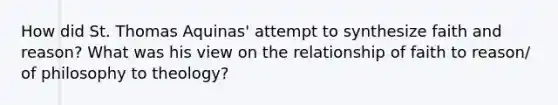 How did St. Thomas Aquinas' attempt to synthesize faith and reason? What was his view on the relationship of faith to reason/ of philosophy to theology?