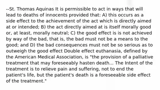 --St. Thomas Aquinas It is permissible to act in ways that will lead to deaths of innocents provided that: A) this occurs as a side effect to the achievement of the act which is directly aimed at or intended; B) the act directly aimed at is itself morally good or, at least, morally neutral; C) the good effect is is not achieved by way of the bad, that is, the bad must not be a means to the good; and D) the bad consequences must not be so serious as to outweigh the good effect Double effect euthanasia, defined by the American Medical Association, is "the provision of a palliative treatment that may foreseeably hasten death... The Intent of the treatment is to relieve pain and suffering, not to end the patient's life, but the patient's death is a foreseeable side effect of the treatment."