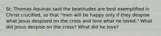 St. Thomas Aquinas said the beatitudes are best exemplified in Christ crucified, so that "men will be happy only if they despise what Jesus despised on the cross and love what he loved." What did Jesus despise on the cross? What did he love?