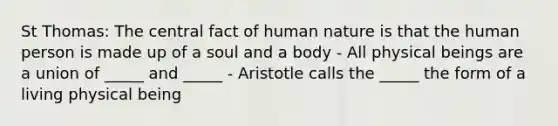 St Thomas: The central fact of human nature is that the human person is made up of a soul and a body - All physical beings are a union of _____ and _____ - Aristotle calls the _____ the form of a living physical being