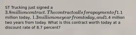 ST Trucking just signed a 3.8 million contract. The contract calls for a payment of1.1 million today, 1.3 million one year fromtoday, and1.4 million two years from today. What is this contract worth today at a discount rate of 8.7 percent?