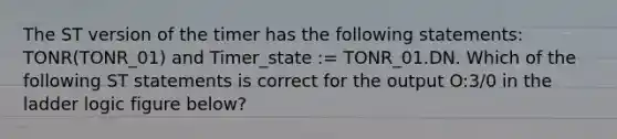 The ST version of the timer has the following statements: TONR(TONR_01) and Timer_state := TONR_01.DN. Which of the following ST statements is correct for the output O:3/0 in the ladder logic figure below?